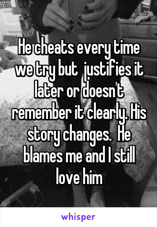 He cheats every time we try but  justifies it later or doesn't remember it clearly. His story changes.  He blames me and I still love him