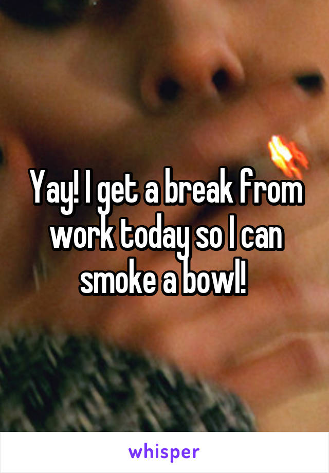 Yay! I get a break from work today so I can smoke a bowl! 