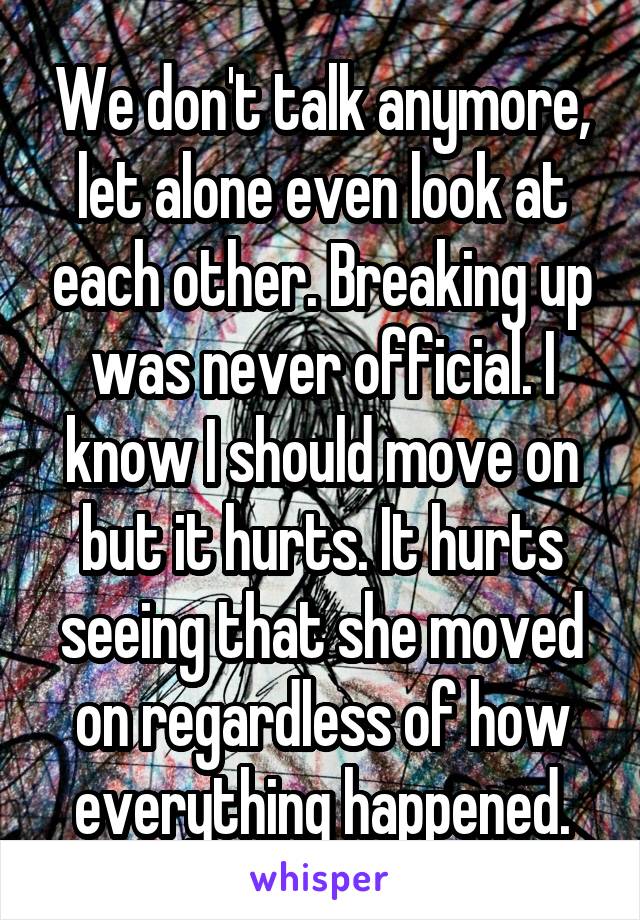 We don't talk anymore, let alone even look at each other. Breaking up was never official. I know I should move on but it hurts. It hurts seeing that she moved on regardless of how everything happened.