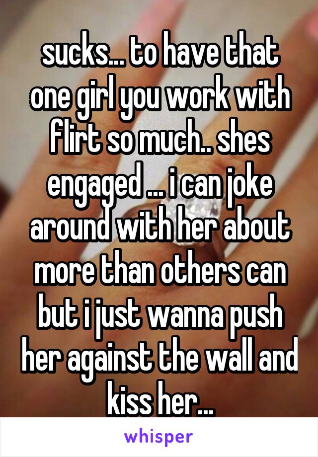 sucks... to have that one girl you work with flirt so much.. shes engaged ... i can joke around with her about more than others can but i just wanna push her against the wall and kiss her...