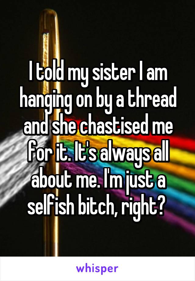 I told my sister I am hanging on by a thread and she chastised me for it. It's always all about me. I'm just a selfish bitch, right? 