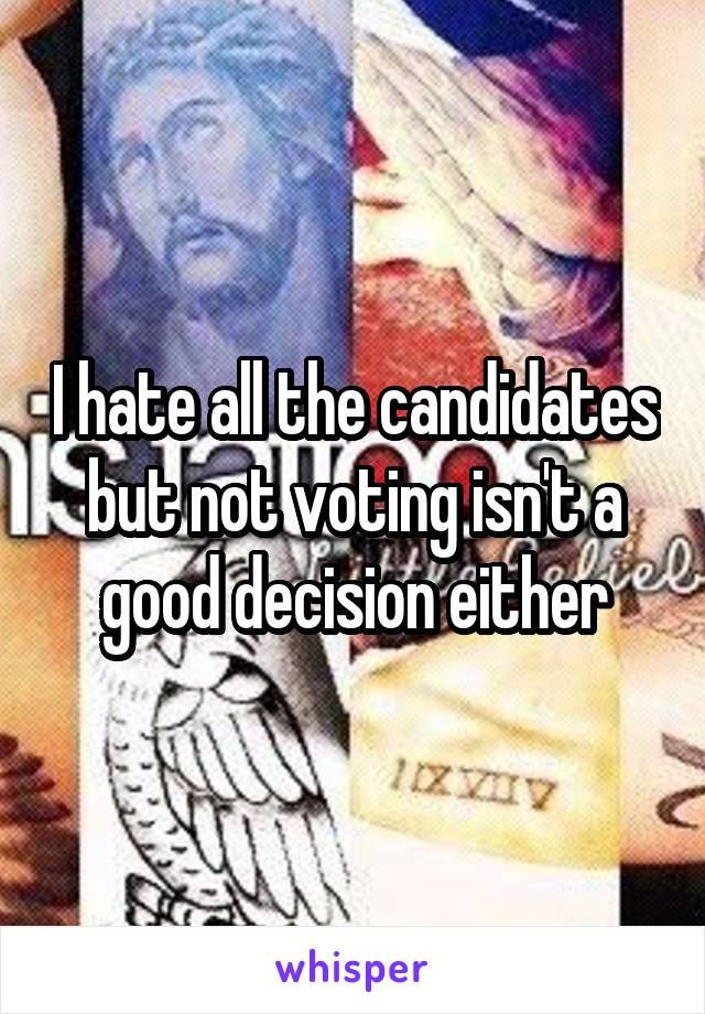 I hate all the candidates but not voting isn't a good decision either