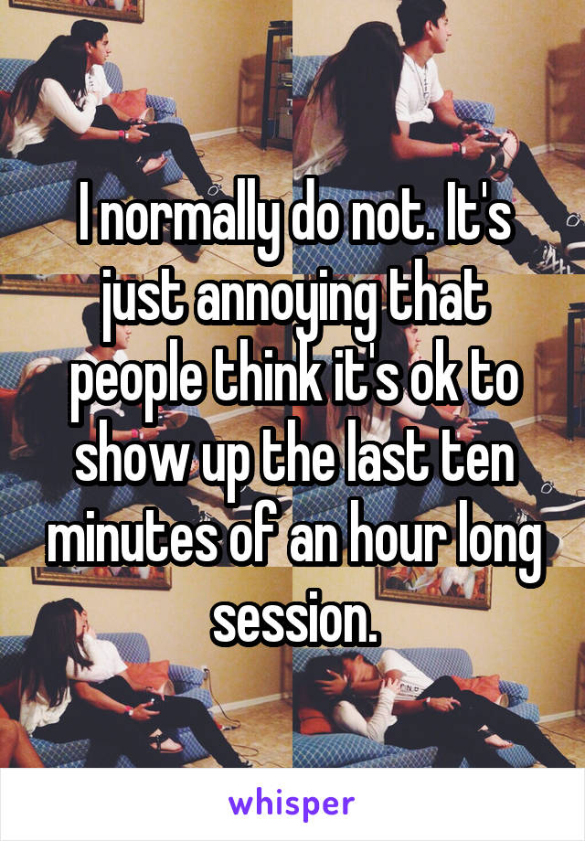 I normally do not. It's just annoying that people think it's ok to show up the last ten minutes of an hour long session.