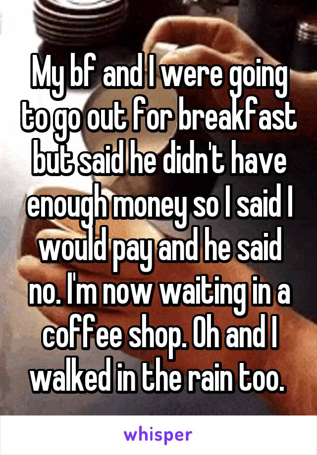 My bf and I were going to go out for breakfast but said he didn't have enough money so I said I would pay and he said no. I'm now waiting in a coffee shop. Oh and I walked in the rain too. 