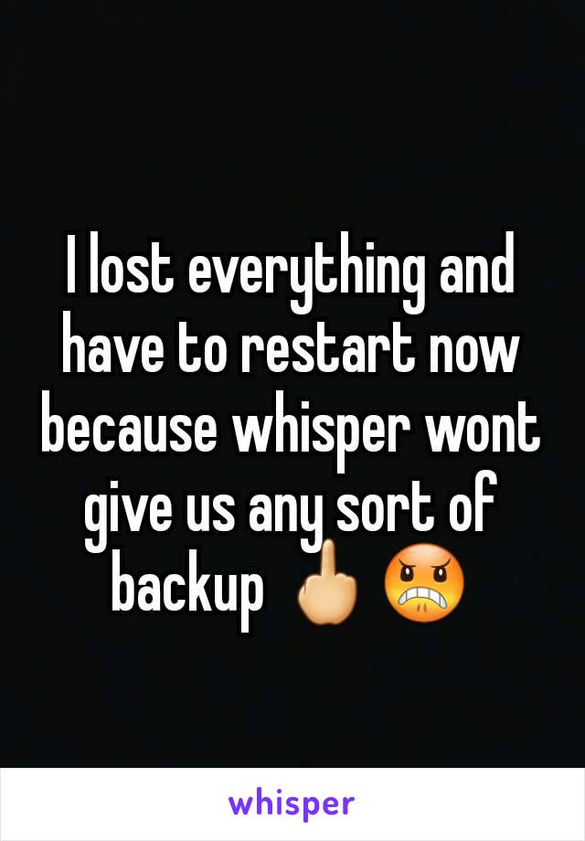 I lost everything and have to restart now because whisper wont give us any sort of backup 🖕😠
