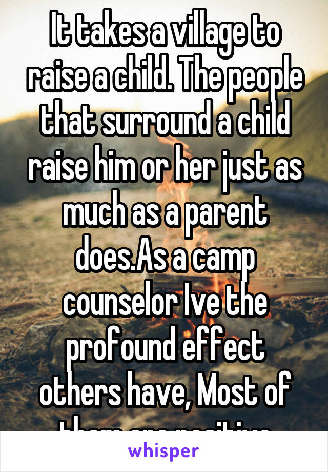 It takes a village to raise a child. The people that surround a child raise him or her just as much as a parent does.As a camp counselor Ive the profound effect others have, Most of them are positive