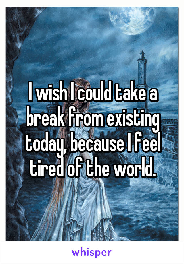 I wish I could take a break from existing today, because I feel tired of the world.