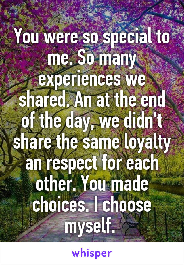 You were so special to me. So many experiences we shared. An at the end of the day, we didn't share the same loyalty an respect for each other. You made choices. I choose myself. 