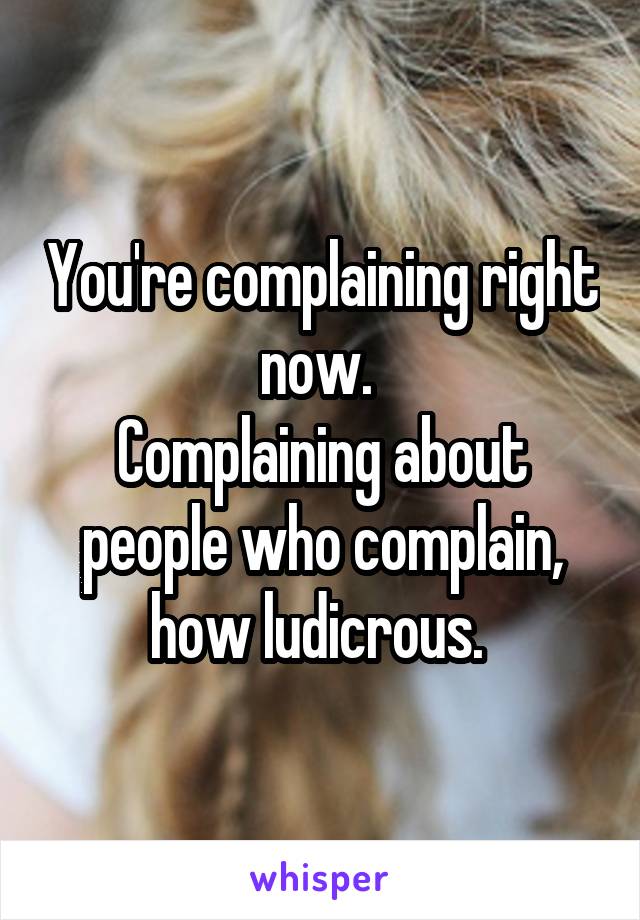 You're complaining right now. 
Complaining about people who complain, how ludicrous. 
