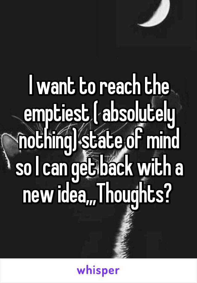I want to reach the emptiest ( absolutely nothing) state of mind so I can get back with a new idea,,,Thoughts? 
