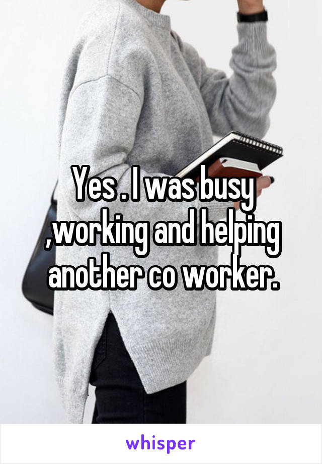Yes . I was busy ,working and helping another co worker.