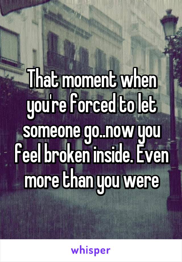 That moment when you're forced to let someone go..now you feel broken inside. Even more than you were