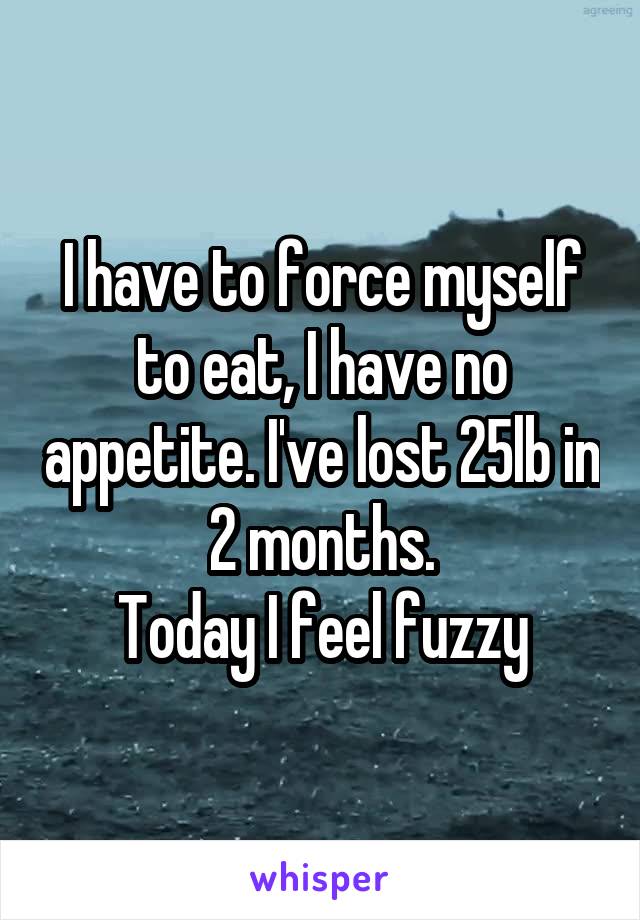 I have to force myself to eat, I have no appetite. I've lost 25lb in 2 months.
Today I feel fuzzy