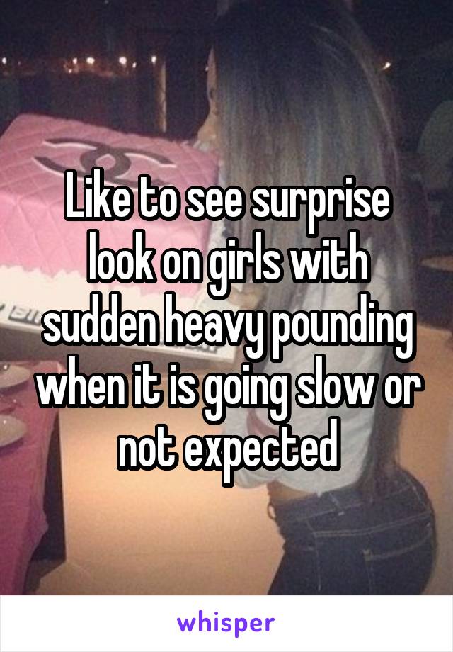 Like to see surprise look on girls with sudden heavy pounding when it is going slow or not expected