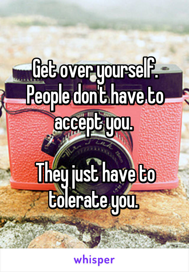 Get over yourself. People don't have to accept you. 

They just have to tolerate you. 