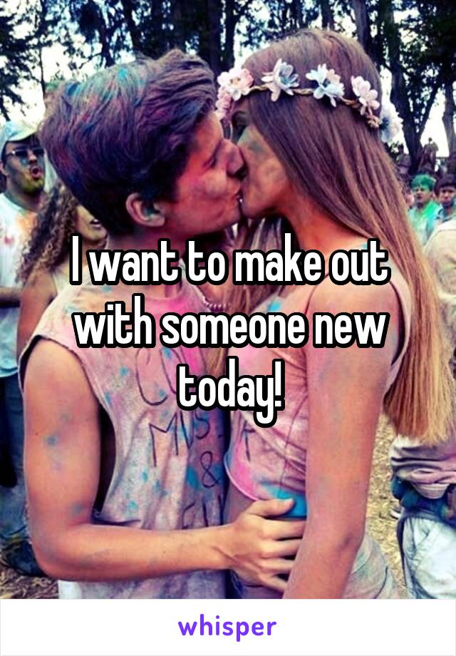 I want to make out with someone new today!