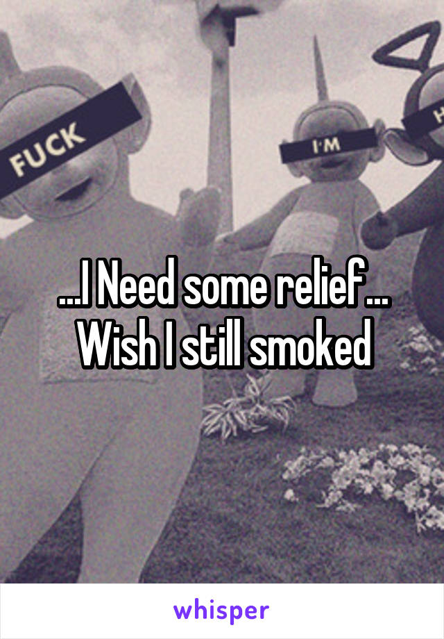 ...I Need some relief...
Wish I still smoked