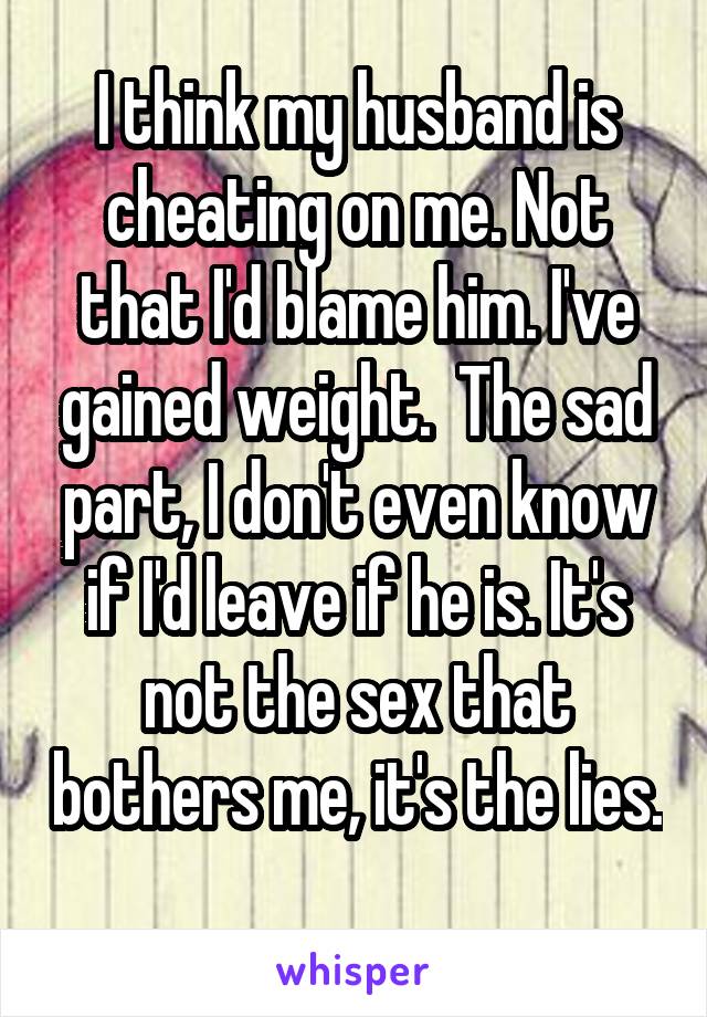 I think my husband is cheating on me. Not that I'd blame him. I've gained weight.  The sad part, I don't even know if I'd leave if he is. It's not the sex that bothers me, it's the lies. 