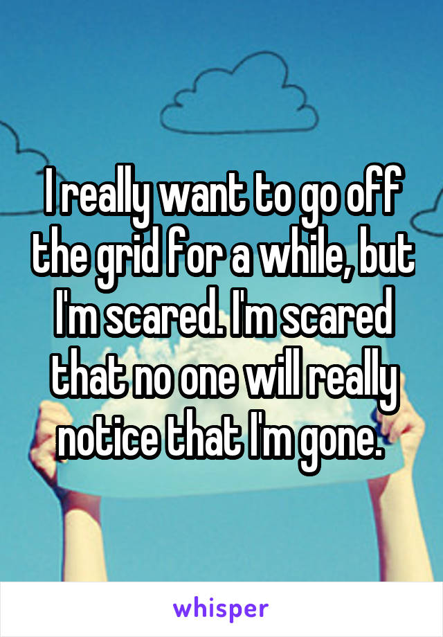 I really want to go off the grid for a while, but I'm scared. I'm scared that no one will really notice that I'm gone. 