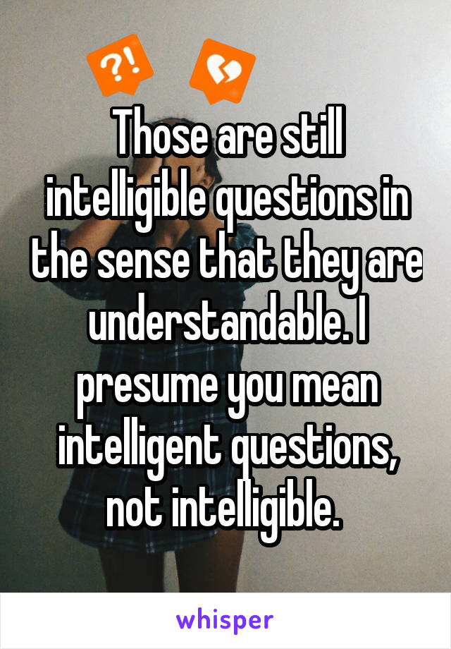 Those are still intelligible questions in the sense that they are understandable. I presume you mean intelligent questions, not intelligible. 