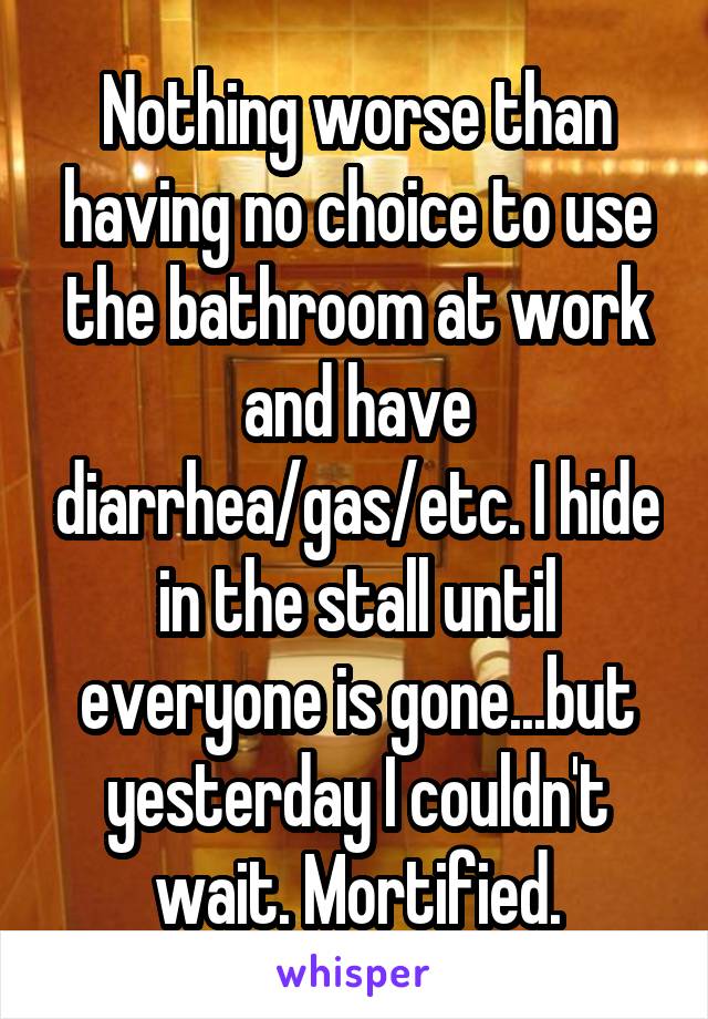 Nothing worse than having no choice to use the bathroom at work and have diarrhea/gas/etc. I hide in the stall until everyone is gone...but yesterday I couldn't wait. Mortified.