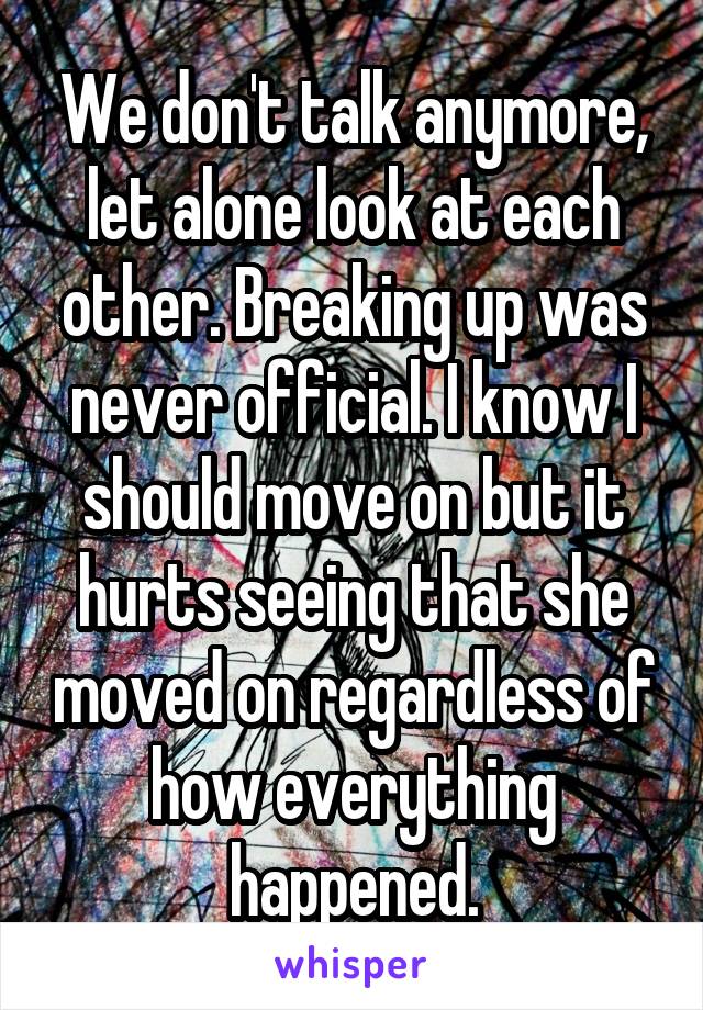 We don't talk anymore, let alone look at each other. Breaking up was never official. I know I should move on but it hurts seeing that she moved on regardless of how everything happened.