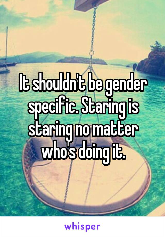 It shouldn't be gender specific. Staring is staring no matter who's doing it.