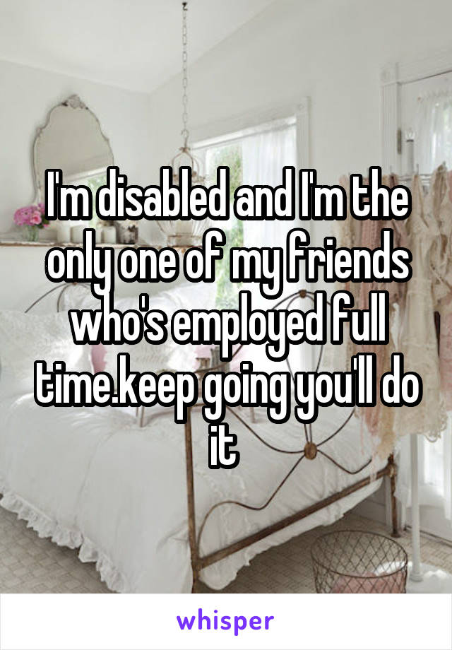I'm disabled and I'm the only one of my friends who's employed full time.keep going you'll do it 