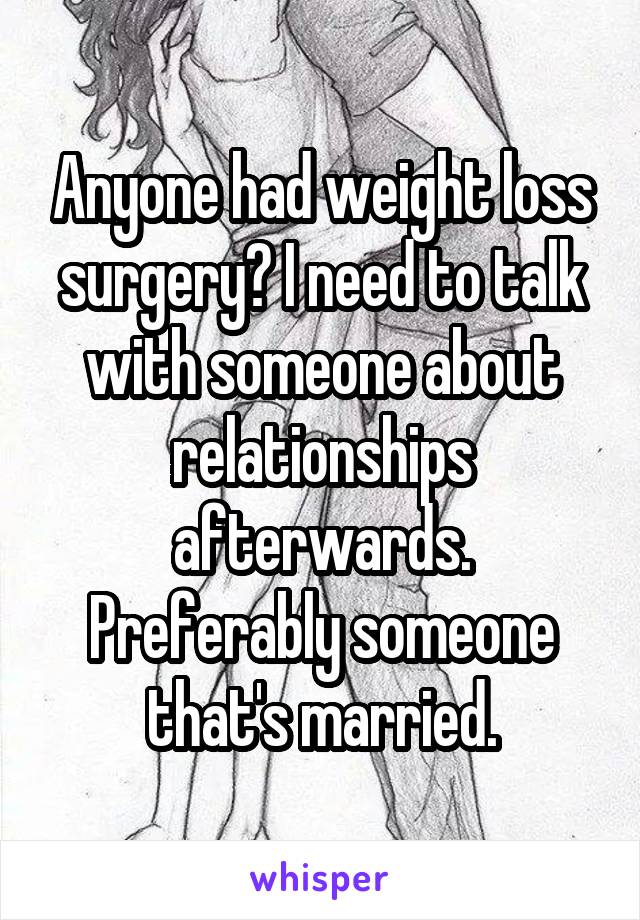 Anyone had weight loss surgery? I need to talk with someone about relationships afterwards. Preferably someone that's married.