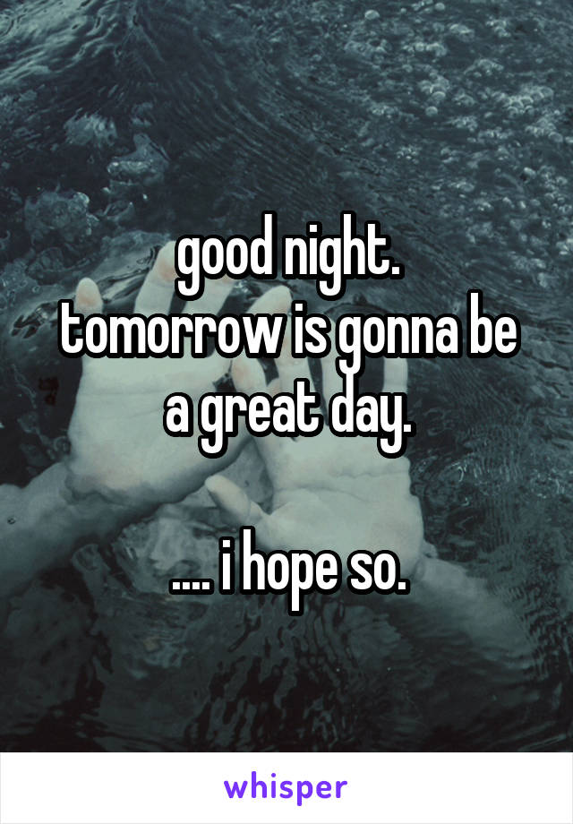 good night.
tomorrow is gonna be a great day.

.... i hope so.