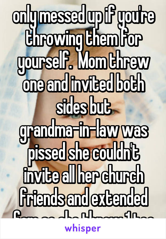only messed up if you're throwing them for yourself.  Mom threw one and invited both sides but grandma-in-law was pissed she couldn't invite all her church friends and extended fam so she threw 1 too