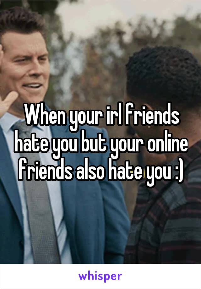When your irl friends hate you but your online friends also hate you :)