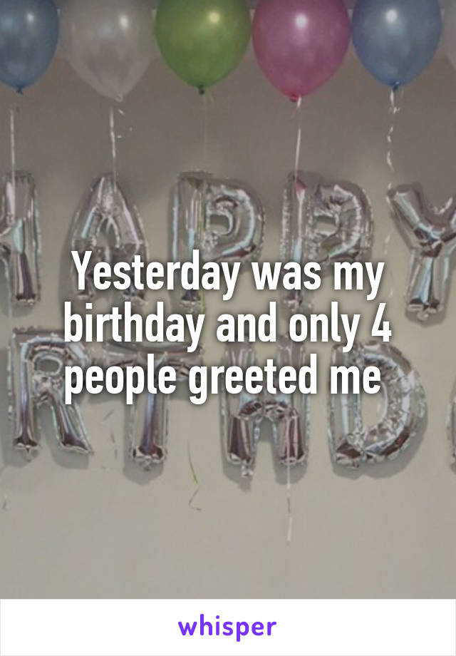 Yesterday was my birthday and only 4 people greeted me 