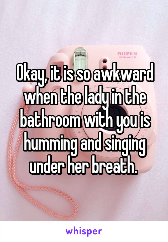 Okay, it is so awkward when the lady in the bathroom with you is humming and singing under her breath. 