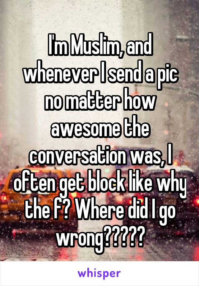 I'm Muslim, and whenever I send a pic no matter how awesome the conversation was, I often get block like why the f? Where did I go wrong?????