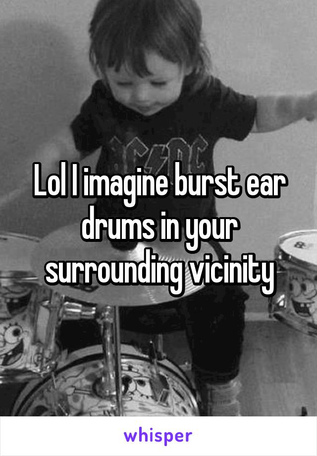 Lol I imagine burst ear drums in your surrounding vicinity