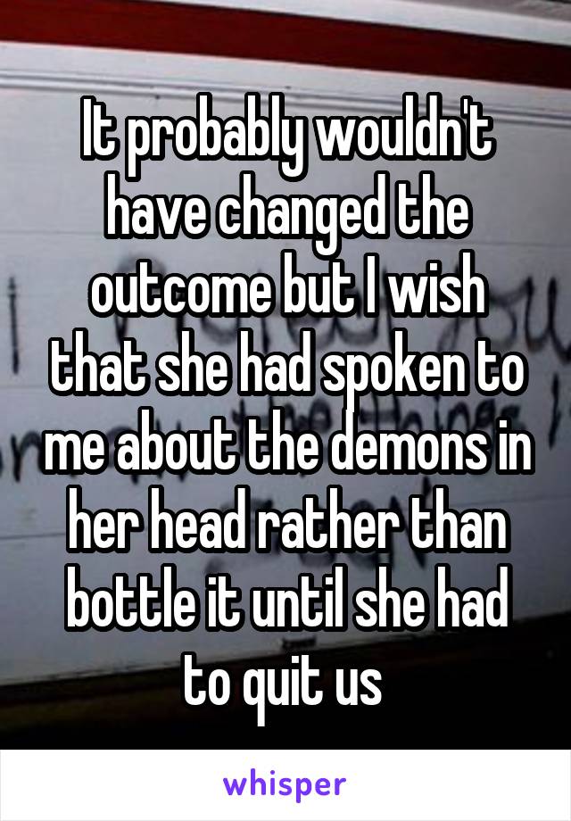 It probably wouldn't have changed the outcome but I wish that she had spoken to me about the demons in her head rather than bottle it until she had to quit us 