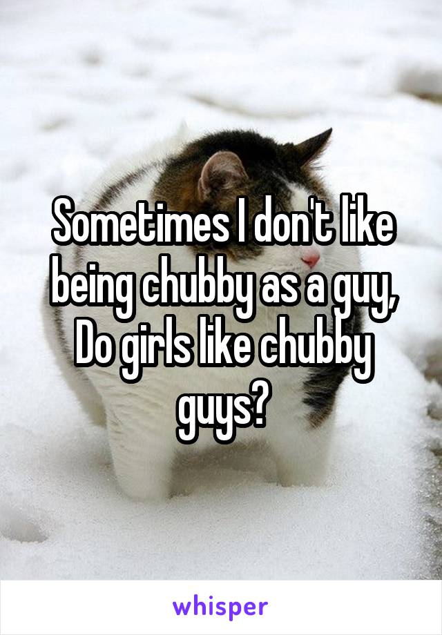 Sometimes I don't like being chubby as a guy,
Do girls like chubby guys?