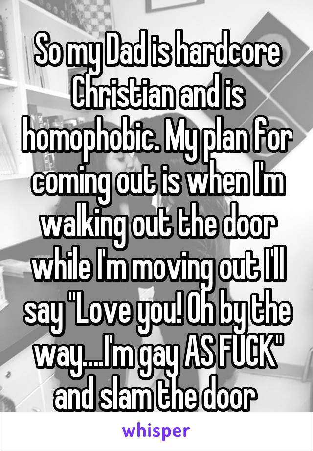 So my Dad is hardcore Christian and is homophobic. My plan for coming out is when I'm walking out the door while I'm moving out I'll say "Love you! Oh by the way....I'm gay AS FUCK" and slam the door 