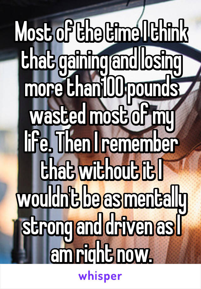 Most of the time I think that gaining and losing more than100 pounds wasted most of my life. Then I remember that without it I wouldn't be as mentally strong and driven as I am right now.