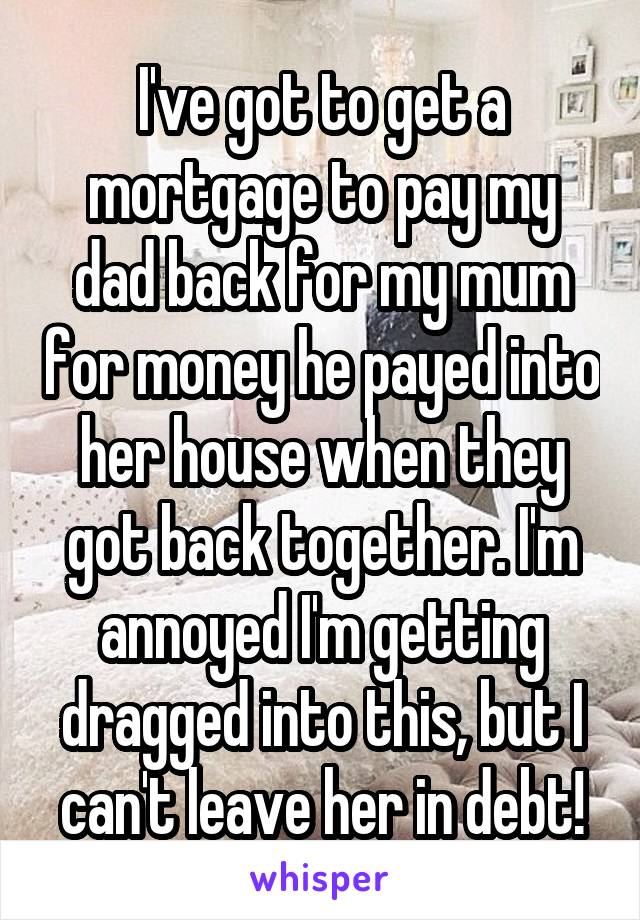I've got to get a mortgage to pay my dad back for my mum for money he payed into her house when they got back together. I'm annoyed I'm getting dragged into this, but I can't leave her in debt!