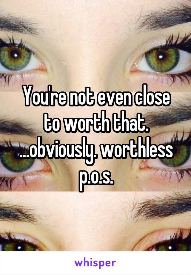 You're not even close to worth that. ...obviously. worthless p.o.s.