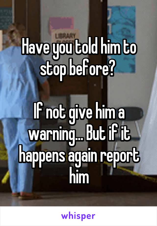 Have you told him to stop before? 

If not give him a warning... But if it happens again report him