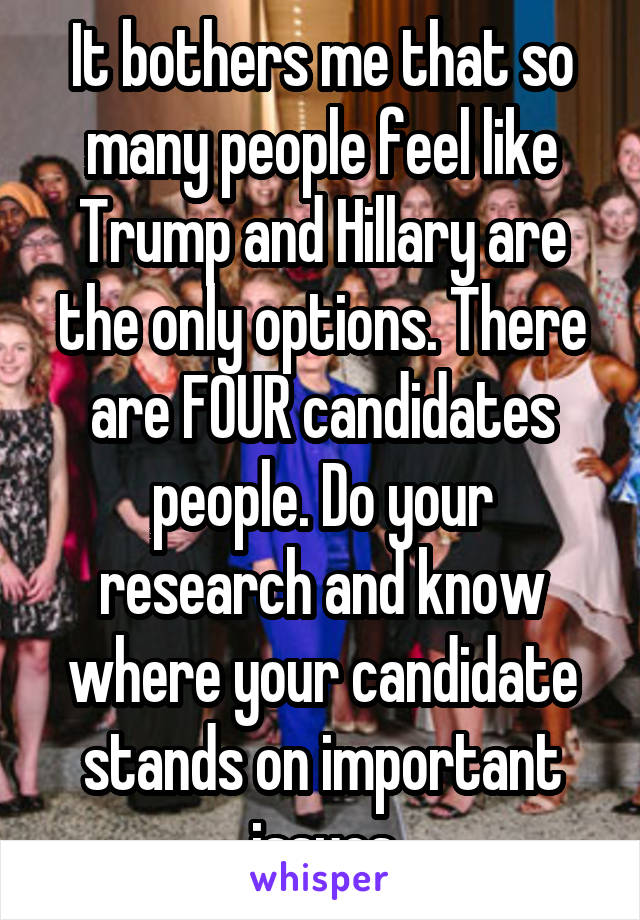 It bothers me that so many people feel like Trump and Hillary are the only options. There are FOUR candidates people. Do your research and know where your candidate stands on important issues