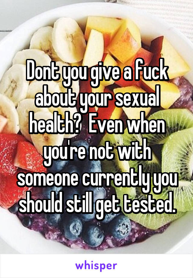 Dont you give a fuck about your sexual health?  Even when you're not with someone currently you should still get tested.