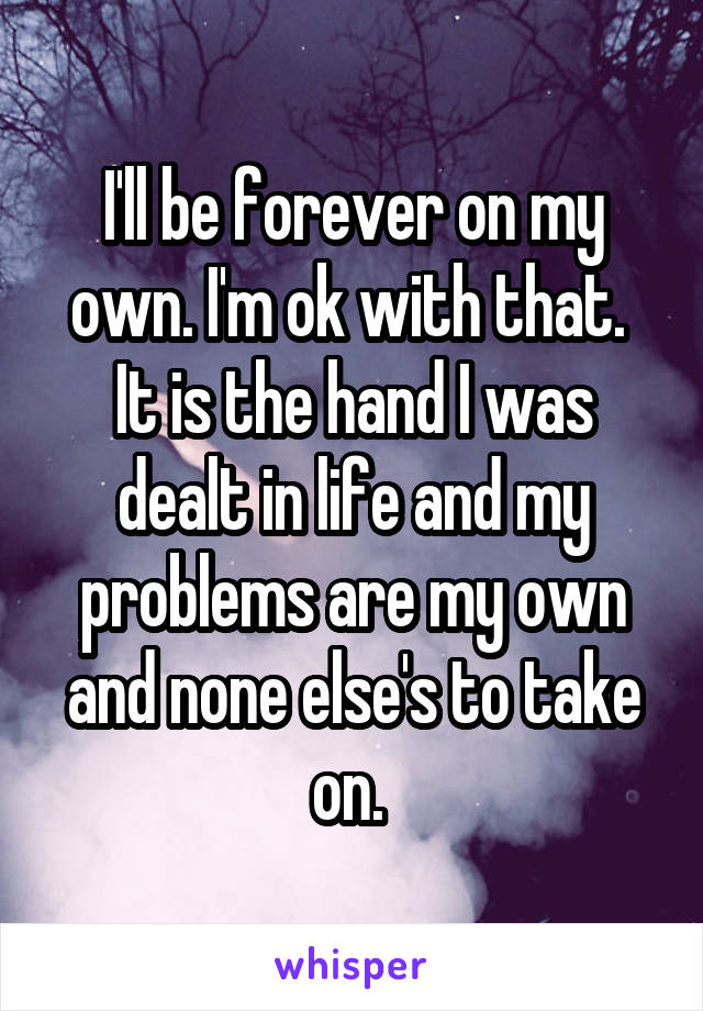 I'll be forever on my own. I'm ok with that. 
It is the hand I was dealt in life and my problems are my own and none else's to take on. 