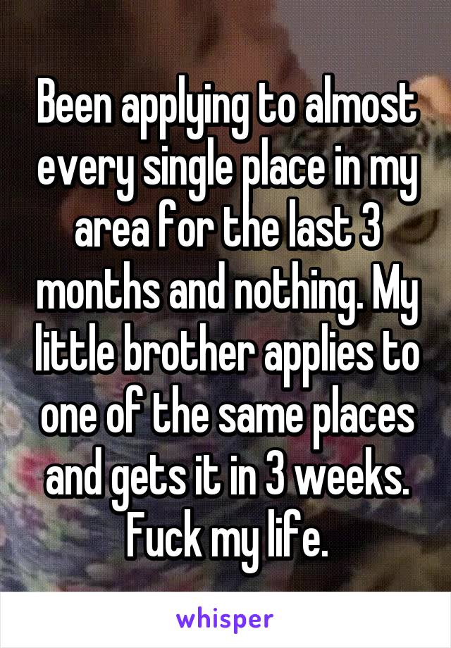 Been applying to almost every single place in my area for the last 3 months and nothing. My little brother applies to one of the same places and gets it in 3 weeks. Fuck my life.