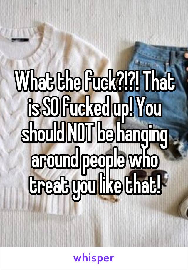 What the fuck?!?! That is SO fucked up! You should NOT be hanging around people who treat you like that!