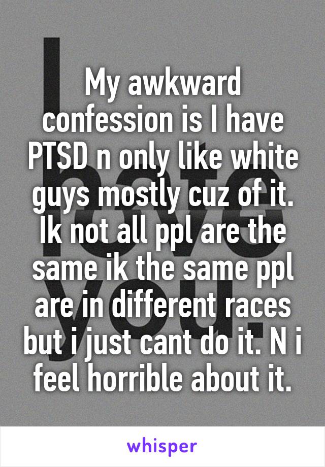 My awkward confession is I have PTSD n only like white guys mostly cuz of it.
Ik not all ppl are the same ik the same ppl are in different races but i just cant do it. N i feel horrible about it.