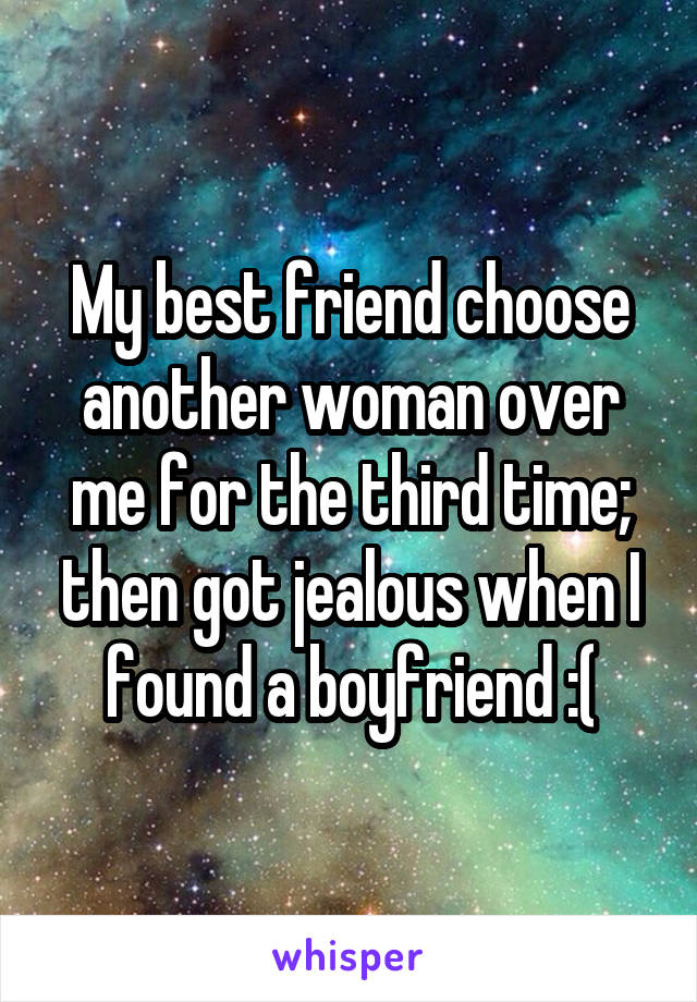 My best friend choose another woman over me for the third time; then got jealous when I found a boyfriend :(